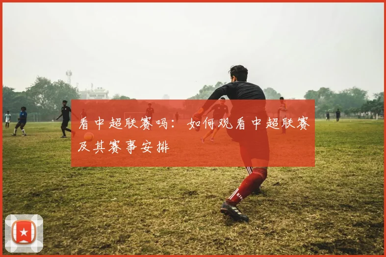 看中超联赛吗：如何观看中超联赛及其赛事安排