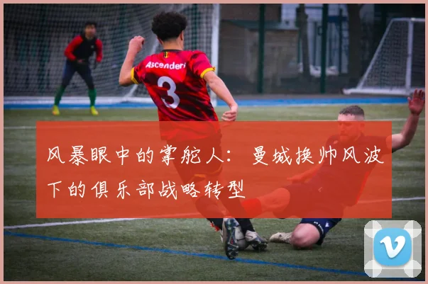 风暴眼中的掌舵人：曼城换帅风波下的俱乐部战略转型