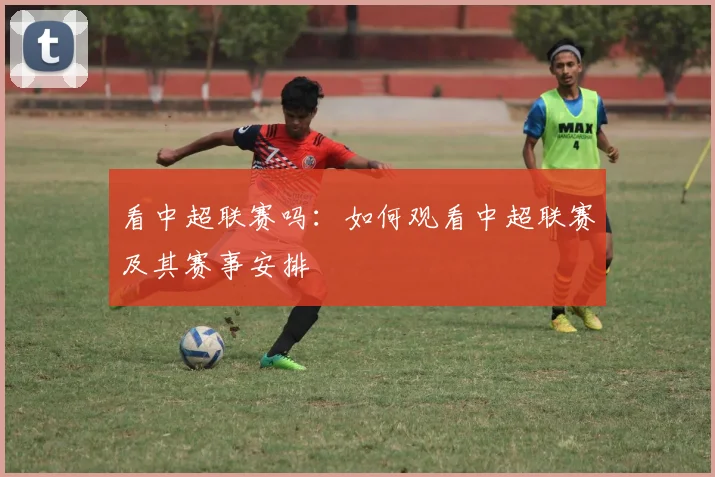 看中超联赛吗:如何观看中超联赛及其赛事安排